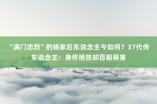 “满门忠烈”的杨家后东说念主今如何？37代传东说念主：身怀绝技却百般祸害