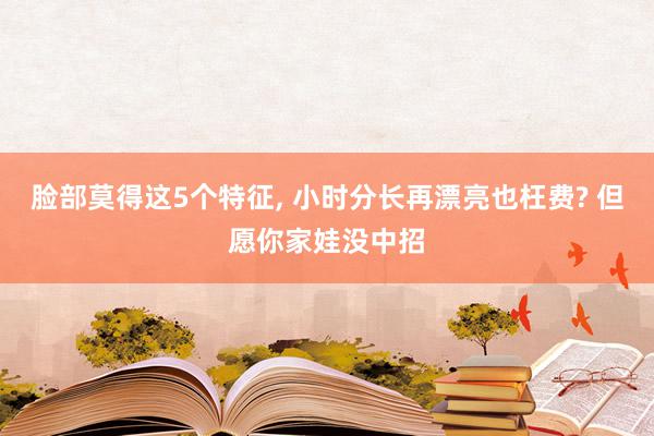 脸部莫得这5个特征, 小时分长再漂亮也枉费? 但愿你家娃没中招