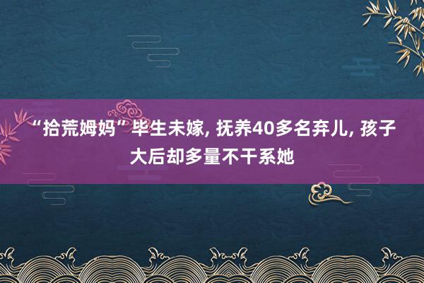 “拾荒姆妈”毕生未嫁, 抚养40多名弃儿, 孩子大后却多量不干系她