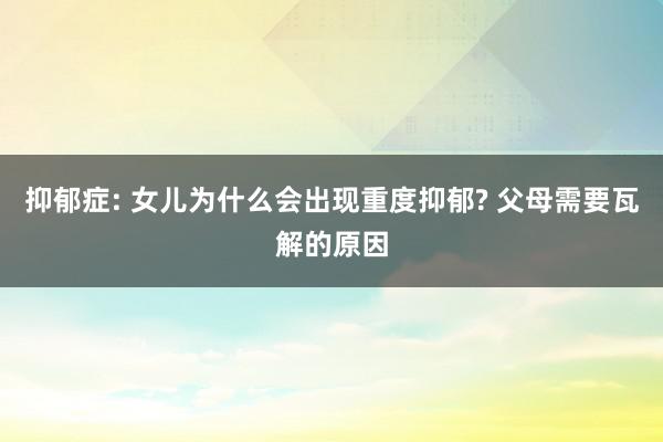 抑郁症: 女儿为什么会出现重度抑郁? 父母需要瓦解的原因