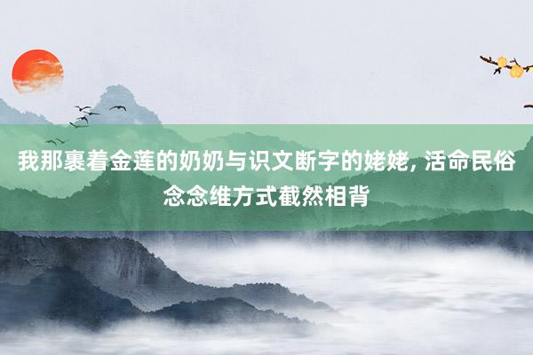 我那裹着金莲的奶奶与识文断字的姥姥, 活命民俗念念维方式截然相背