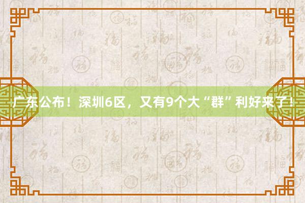 广东公布！深圳6区，又有9个大“群”利好来了！