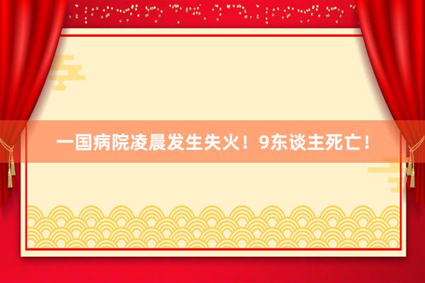 一国病院凌晨发生失火！9东谈主死亡！