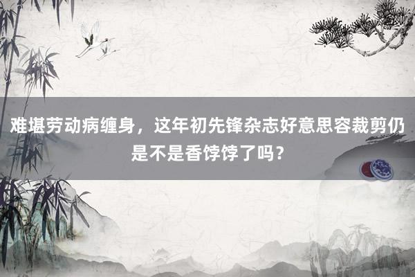 难堪劳动病缠身，这年初先锋杂志好意思容裁剪仍是不是香饽饽了吗？