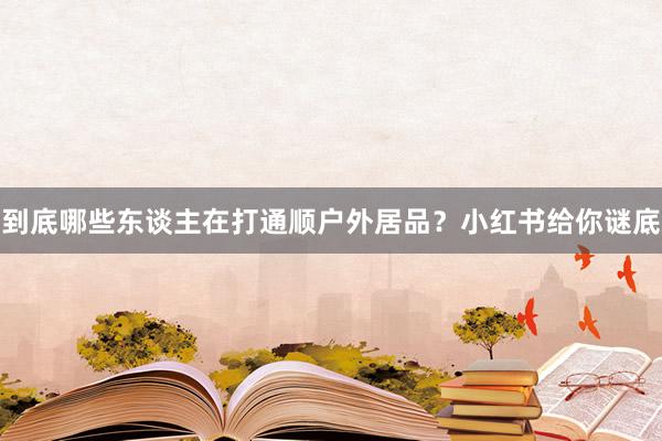 到底哪些东谈主在打通顺户外居品？小红书给你谜底