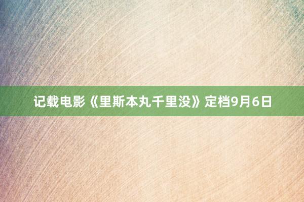 记载电影《里斯本丸千里没》定档9月6日