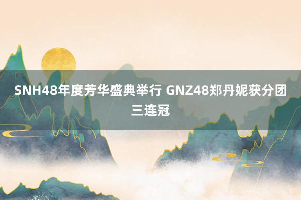 SNH48年度芳华盛典举行 GNZ48郑丹妮获分团三连冠