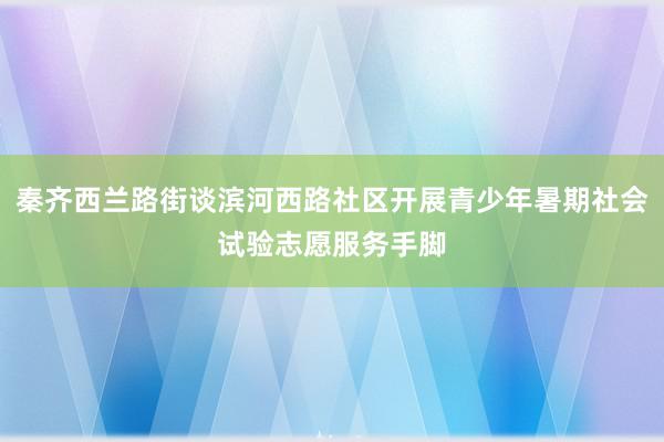 秦齐西兰路街谈滨河西路社区开展青少年暑期社会试验志愿服务手脚