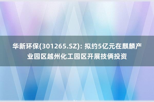 华新环保(301265.SZ): 拟约5亿元在麒麟产业园区越州化工园区开展技俩投资