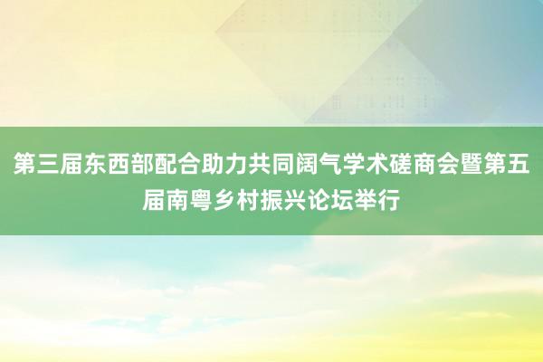 第三届东西部配合助力共同阔气学术磋商会暨第五届南粤乡村振兴论坛举行