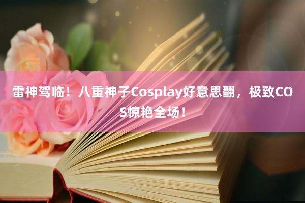 雷神驾临！八重神子Cosplay好意思翻，极致COS惊艳全场！