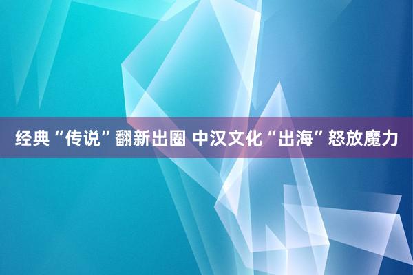 经典“传说”翻新出圈 中汉文化“出海”怒放魔力