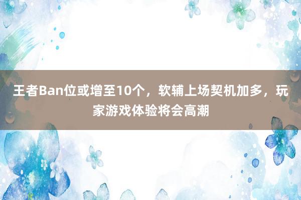 王者Ban位或增至10个，软辅上场契机加多，玩家游戏体验将会高潮