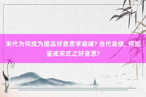 宋代为何成为居品好意思学巅峰? 当代装修, 何如鉴戒宋式之好意思?