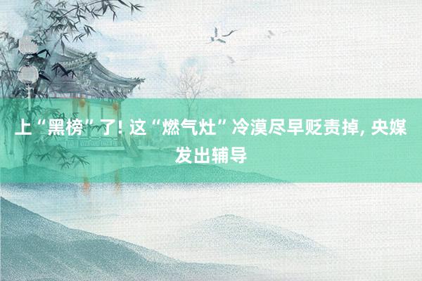 上“黑榜”了! 这“燃气灶”冷漠尽早贬责掉, 央媒发出辅导