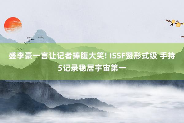 盛李豪一言让记者捧腹大笑! ISSF赞形式级 手持5记录稳居宇宙第一