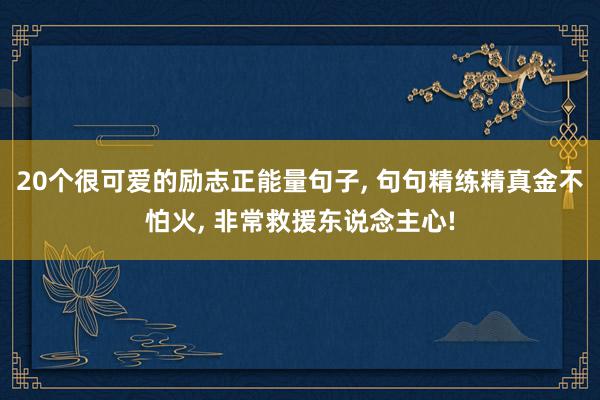 20个很可爱的励志正能量句子, 句句精练精真金不怕火, 非常救援东说念主心!