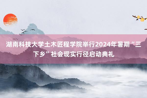 湖南科技大学土木匠程学院举行2024年暑期“三下乡”社会现实行径启动典礼