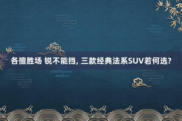 各擅胜场 锐不能挡, 三款经典法系SUV若何选?