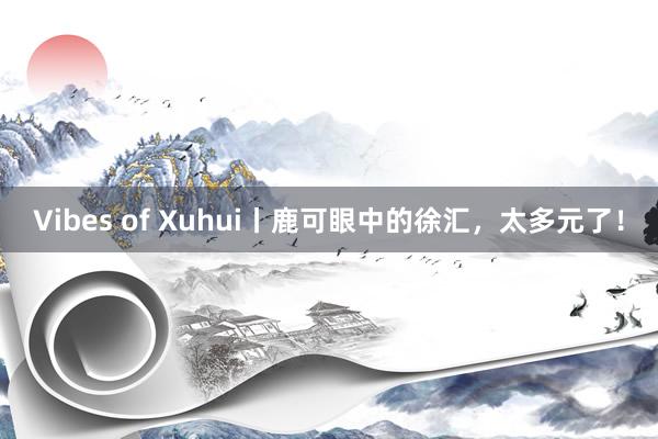 Vibes of Xuhui丨鹿可眼中的徐汇，太多元了！