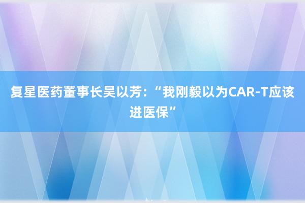 复星医药董事长吴以芳: “我刚毅以为CAR-T应该进医保”