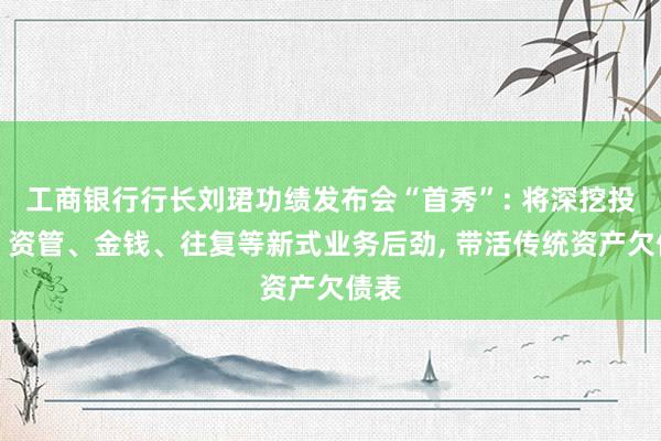 工商银行行长刘珺功绩发布会“首秀”: 将深挖投行、资管、金钱、往复等新式业务后劲, 带活传统资产欠债表