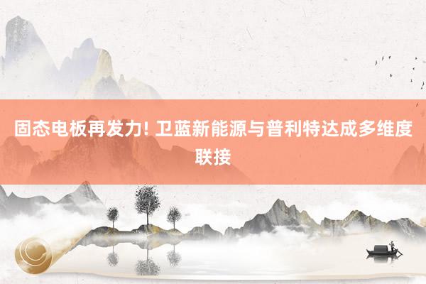 固态电板再发力! 卫蓝新能源与普利特达成多维度联接