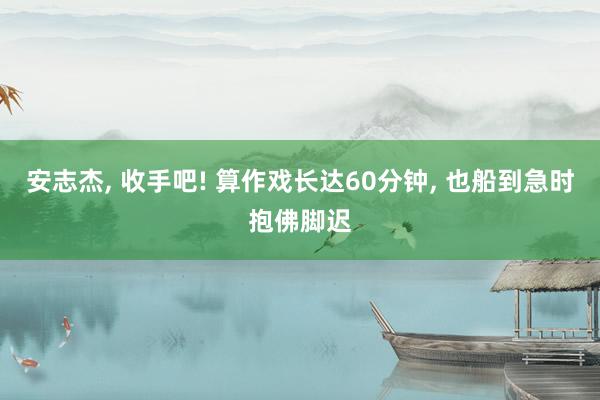 安志杰, 收手吧! 算作戏长达60分钟, 也船到急时抱佛脚迟