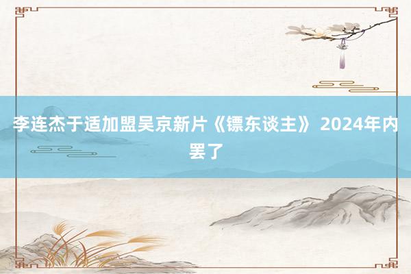 李连杰于适加盟吴京新片《镖东谈主》 2024年内罢了