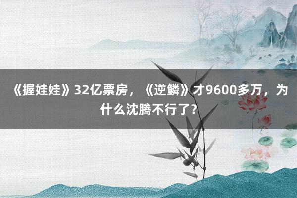 《握娃娃》32亿票房，《逆鳞》才9600多万，为什么沈腾不行了？