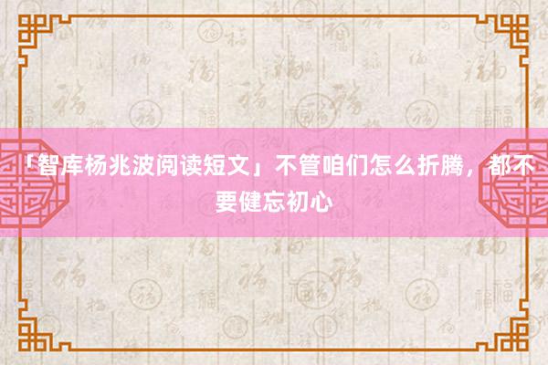 「智库杨兆波阅读短文」不管咱们怎么折腾，都不要健忘初心