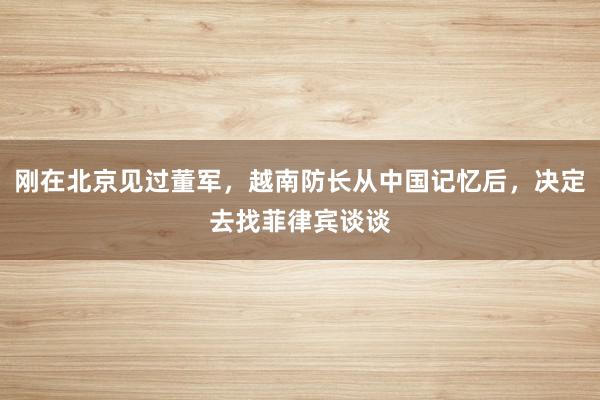 刚在北京见过董军，越南防长从中国记忆后，决定去找菲律宾谈谈