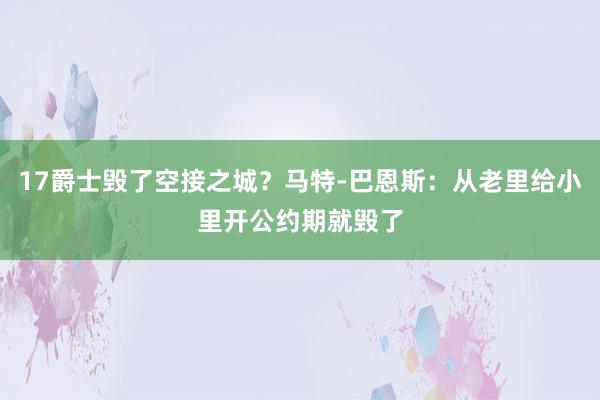 17爵士毁了空接之城？马特-巴恩斯：从老里给小里开公约期就毁了