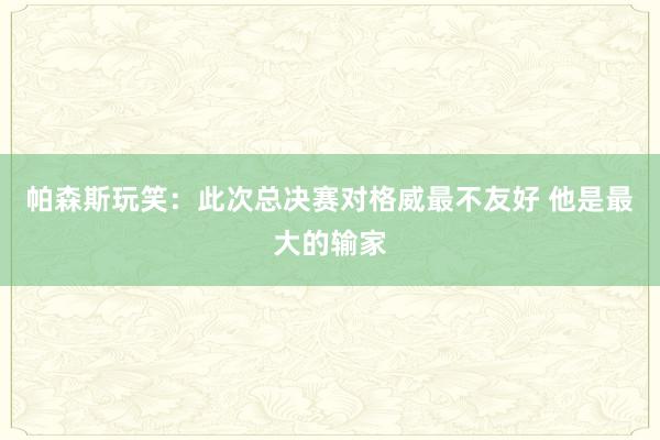 帕森斯玩笑：此次总决赛对格威最不友好 他是最大的输家