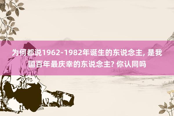 为何都说1962-1982年诞生的东说念主, 是我国百年最庆幸的东说念主? 你认同吗