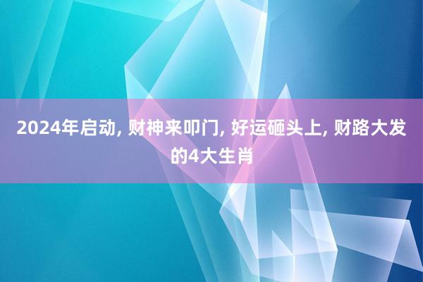 2024年启动, 财神来叩门, 好运砸头上, 财路大发的4大生肖