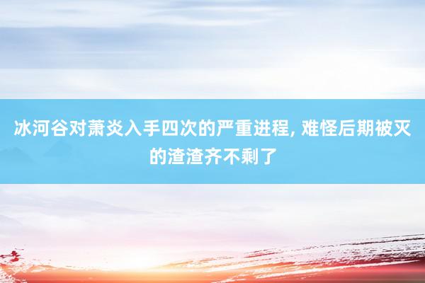 冰河谷对萧炎入手四次的严重进程, 难怪后期被灭的渣渣齐不剩了