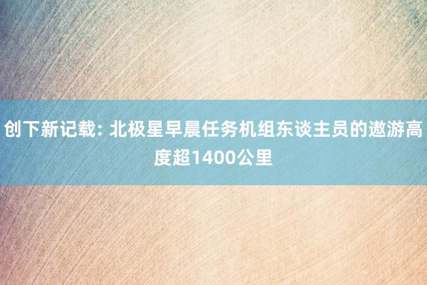 创下新记载: 北极星早晨任务机组东谈主员的遨游高度超1400公里