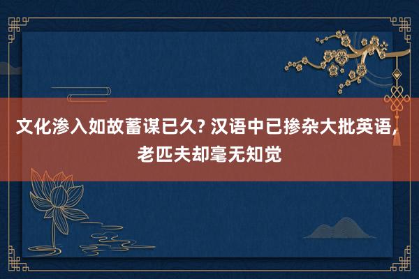 文化渗入如故蓄谋已久? 汉语中已掺杂大批英语, 老匹夫却毫无知觉