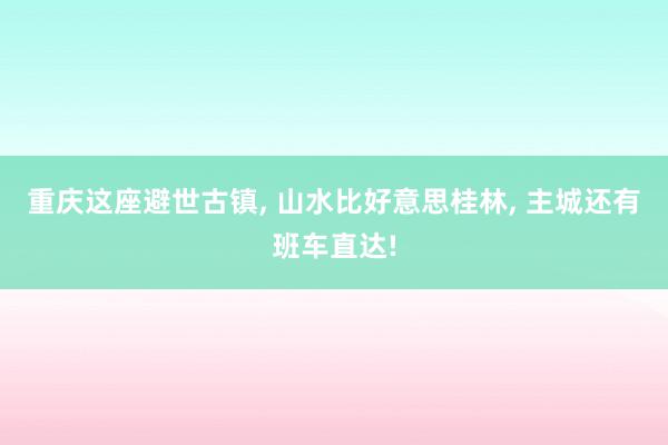 重庆这座避世古镇, 山水比好意思桂林, 主城还有班车直达!