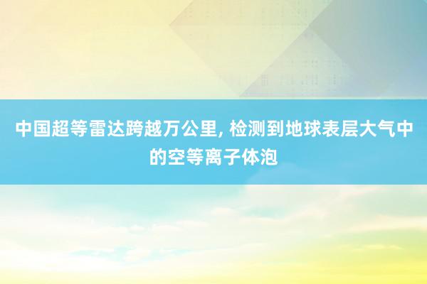 中国超等雷达跨越万公里, 检测到地球表层大气中的空等离子体泡