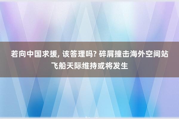 若向中国求援, 该答理吗? 碎屑撞击海外空间站飞船天际维持或将发生