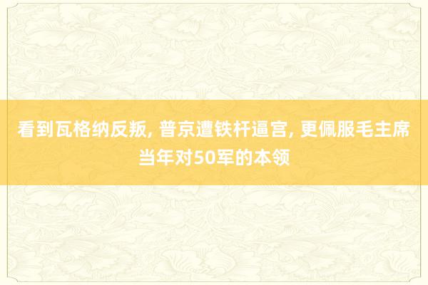 看到瓦格纳反叛, 普京遭铁杆逼宫, 更佩服毛主席当年对50军的本领