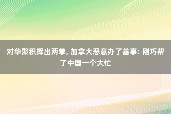 对华聚积挥出两拳, 加拿大恶意办了善事: 刚巧帮了中国一个大忙