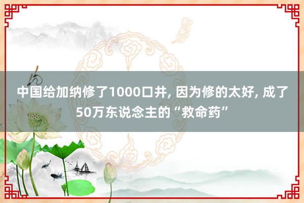 中国给加纳修了1000口井, 因为修的太好, 成了50万东说念主的“救命药”